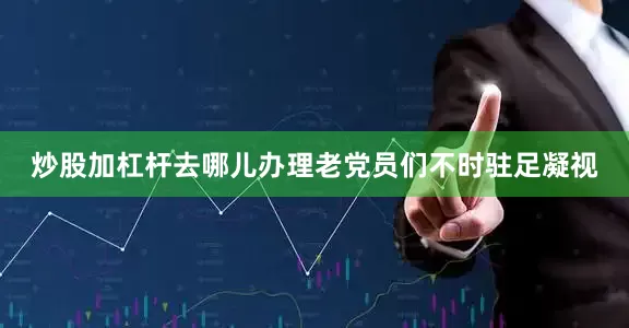 炒股加杠杆去哪儿办理老党员们不时驻足凝视