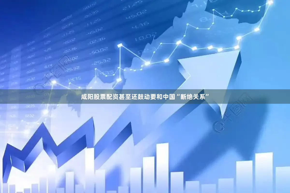 咸阳股票配资甚至还鼓动要和中国“断绝关系”