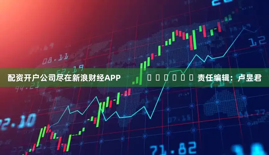 配资开户公司尽在新浪财经APP            						责任编辑：卢昱君
