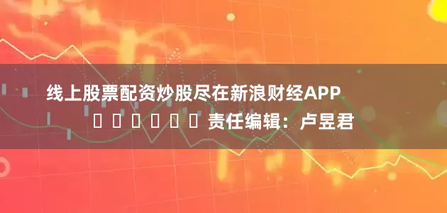 线上股票配资炒股尽在新浪财经APP            						责任编辑：卢昱君