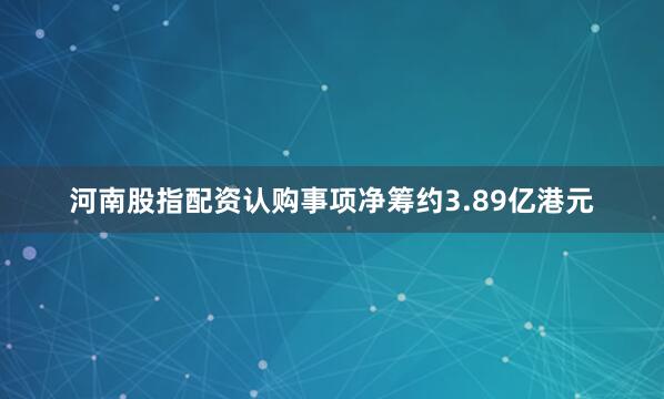 河南股指配资　　认购事项净筹约3.89亿港元