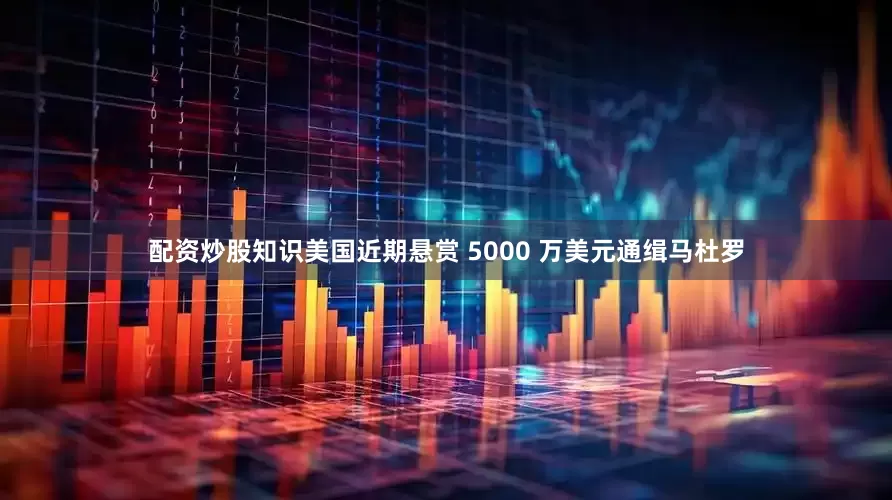 配资炒股知识美国近期悬赏 5000 万美元通缉马杜罗
